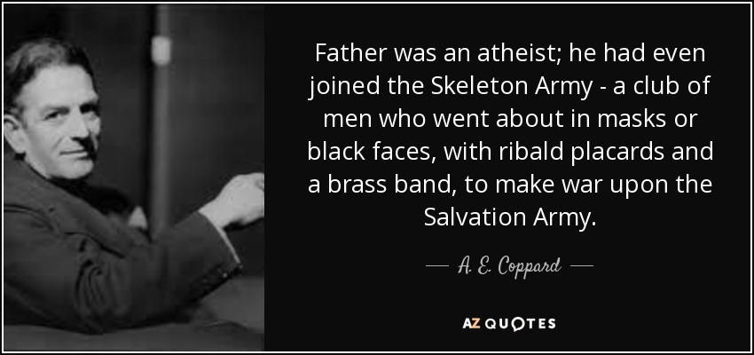 Father was an atheist; he had even joined the Skeleton Army - a club of men who went about in masks or black faces, with ribald placards and a brass band, to make war upon the Salvation Army. - A. E. Coppard