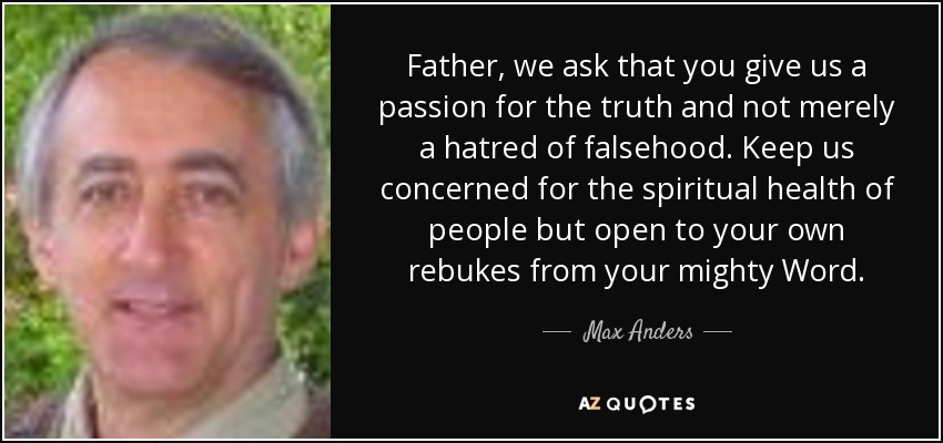 Father, we ask that you give us a passion for the truth and not merely a hatred of falsehood. Keep us concerned for the spiritual health of people but open to your own rebukes from your mighty Word. - Max Anders