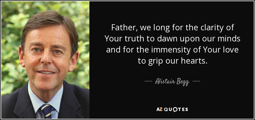 Father, we long for the clarity of Your truth to dawn upon our minds and for the immensity of Your love to grip our hearts. - Alistair Begg