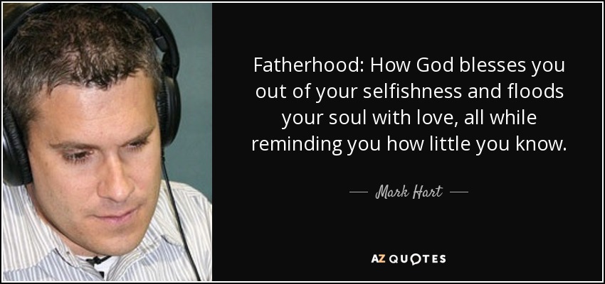 Fatherhood: How God blesses you out of your selfishness and floods your soul with love, all while reminding you how little you know. - Mark Hart