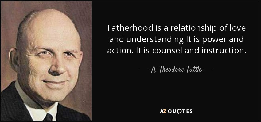 Fatherhood is a relationship of love and understanding It is power and action. It is counsel and instruction. - A. Theodore Tuttle