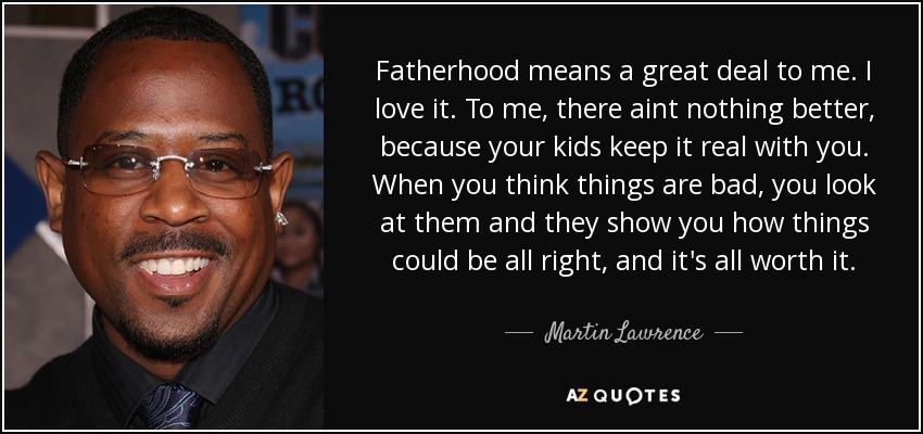 Fatherhood means a great deal to me. I love it. To me, there aint nothing better, because your kids keep it real with you. When you think things are bad, you look at them and they show you how things could be all right, and it's all worth it. - Martin Lawrence