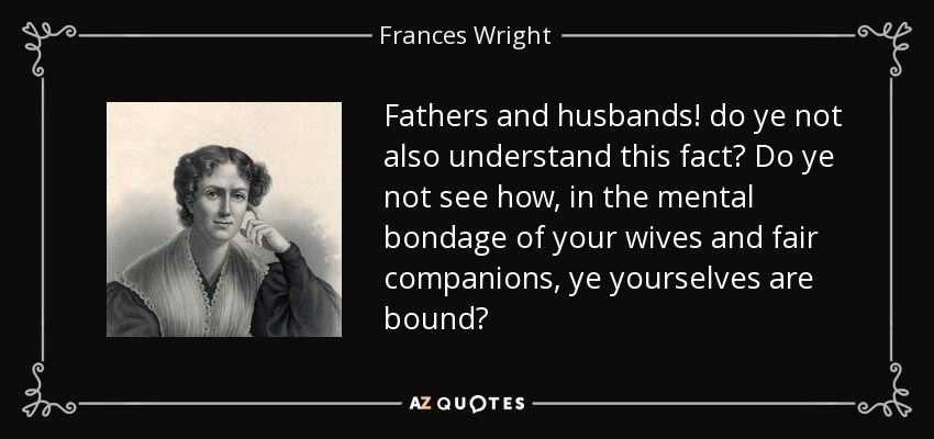 Fathers and husbands! do ye not also understand this fact? Do ye not see how, in the mental bondage of your wives and fair companions, ye yourselves are bound? - Frances Wright