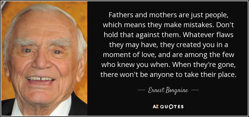 Fathers and mothers are just people, which means they make mistakes. Don't hold that against them. Whatever flaws they may have, they created you in a moment of love, and are among the few who knew you when. When they're gone, there won't be anyone to take their place. - Ernest Borgnine