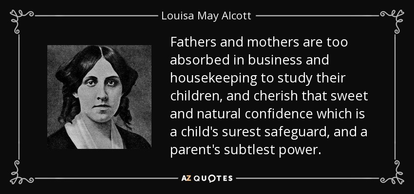 Fathers and mothers are too absorbed in business and housekeeping to study their children, and cherish that sweet and natural confidence which is a child's surest safeguard, and a parent's subtlest power. - Louisa May Alcott