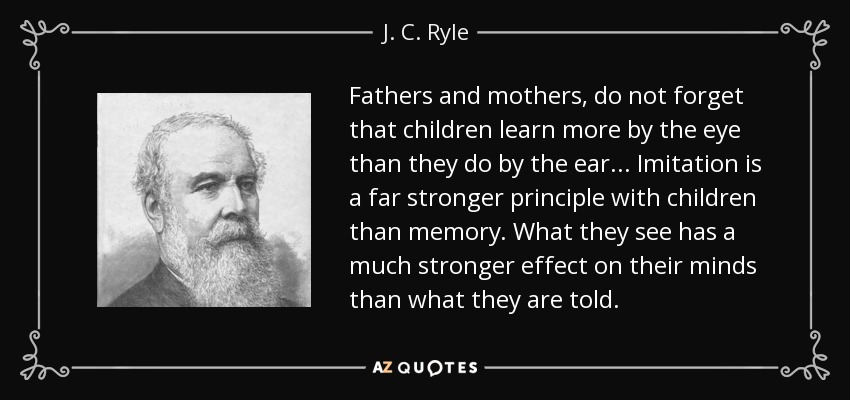 Fathers and mothers, do not forget that children learn more by the eye than they do by the ear... Imitation is a far stronger principle with children than memory. What they see has a much stronger effect on their minds than what they are told. - J. C. Ryle