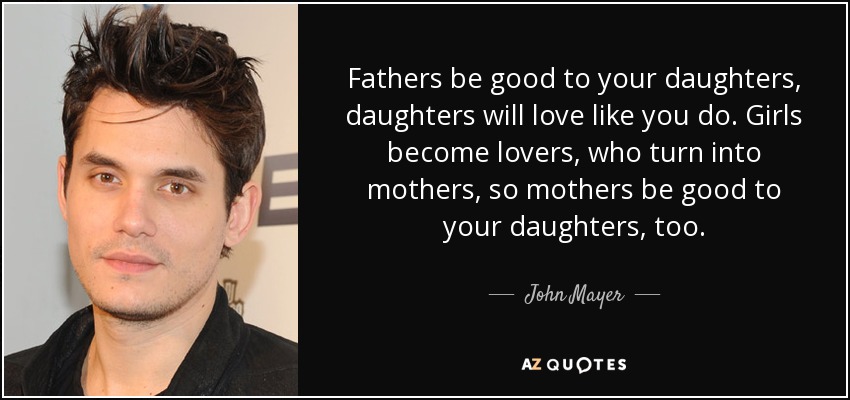 Fathers be good to your daughters, daughters will love like you do. Girls become lovers, who turn into mothers, so mothers be good to your daughters, too. - John Mayer