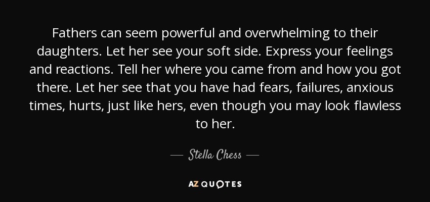 Fathers can seem powerful and overwhelming to their daughters. Let her see your soft side. Express your feelings and reactions. Tell her where you came from and how you got there. Let her see that you have had fears, failures, anxious times, hurts, just like hers, even though you may look flawless to her. - Stella Chess