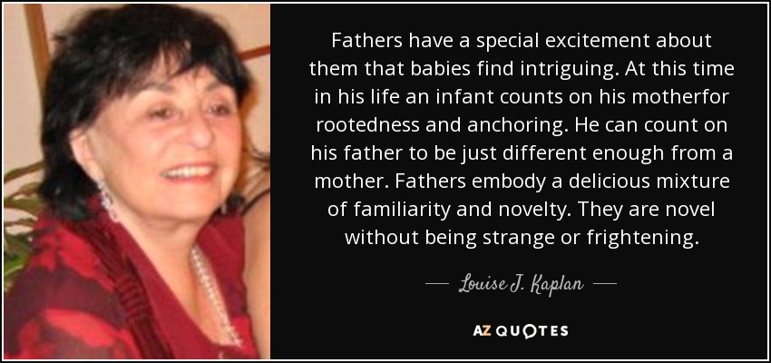 Fathers have a special excitement about them that babies find intriguing. At this time in his life an infant counts on his motherfor rootedness and anchoring. He can count on his father to be just different enough from a mother. Fathers embody a delicious mixture of familiarity and novelty. They are novel without being strange or frightening. - Louise J. Kaplan