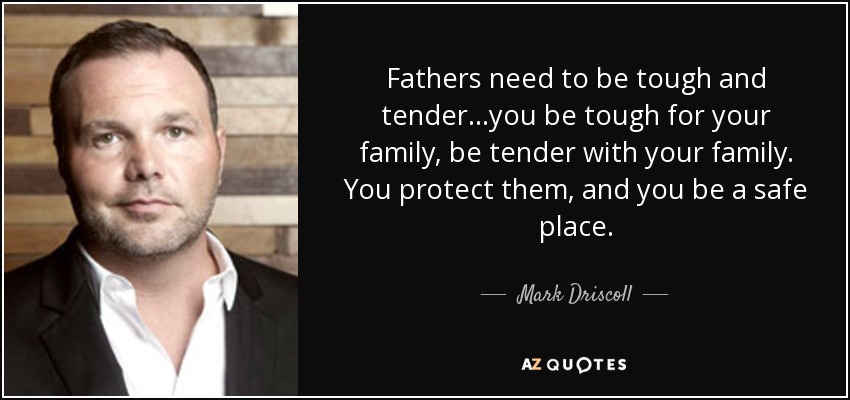 Fathers need to be tough and tender...you be tough for your family, be tender with your family. You protect them, and you be a safe place. - Mark Driscoll