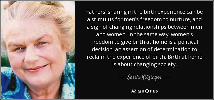 Fathers' sharing in the birth experience can be a stimulus for men's freedom to nurture, and a sign of changing relationships between men and women. In the same way, women's freedom to give birth at home is a political decision, an assertion of determination to reclaim the experience of birth. Birth at home is about changing society. - Sheila Kitzinger