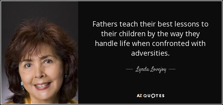 Fathers teach their best lessons to their children by the way they handle life when confronted with adversities. - Lynda Lovejoy