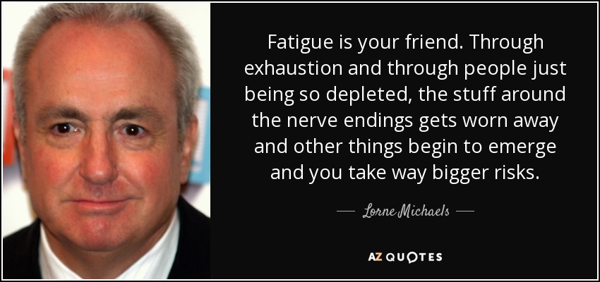 Fatigue is your friend. Through exhaustion and through people just being so depleted, the stuff around the nerve endings gets worn away and other things begin to emerge and you take way bigger risks. - Lorne Michaels