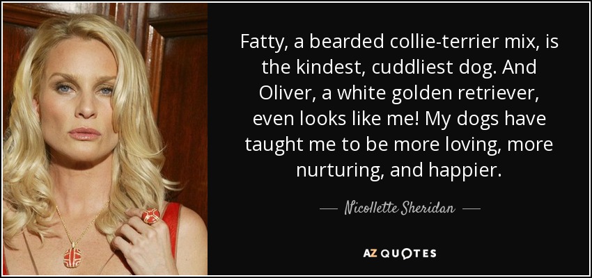 Fatty, a bearded collie-terrier mix, is the kindest, cuddliest dog. And Oliver, a white golden retriever, even looks like me! My dogs have taught me to be more loving, more nurturing, and happier. - Nicollette Sheridan