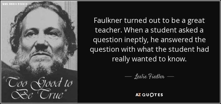 Faulkner turned out to be a great teacher. When a student asked a question ineptly, he answered the question with what the student had really wanted to know. - Leslie Fiedler