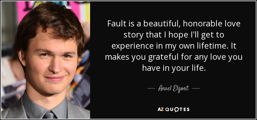 Fault is a beautiful, honorable love story that I hope I'll get to experience in my own lifetime. It makes you grateful for any love you have in your life. - Ansel Elgort