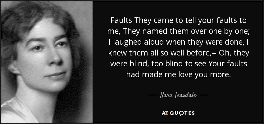 Faults They came to tell your faults to me, They named them over one by one; I laughed aloud when they were done, I knew them all so well before,-- Oh, they were blind, too blind to see Your faults had made me love you more. - Sara Teasdale