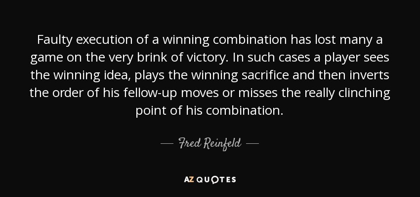 Faulty execution of a winning combination has lost many a game on the very brink of victory. In such cases a player sees the winning idea, plays the winning sacrifice and then inverts the order of his fellow-up moves or misses the really clinching point of his combination. - Fred Reinfeld