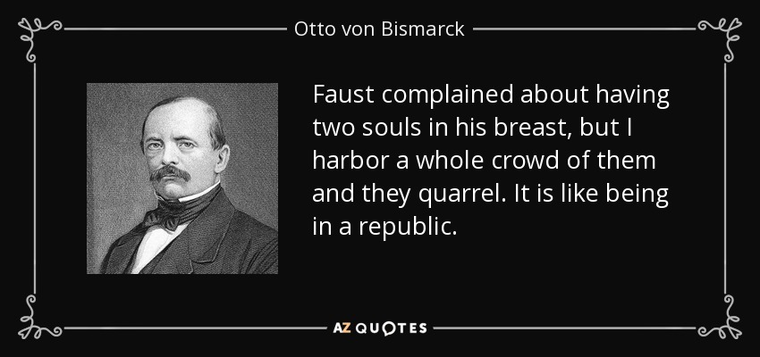 Faust complained about having two souls in his breast, but I harbor a whole crowd of them and they quarrel. It is like being in a republic. - Otto von Bismarck