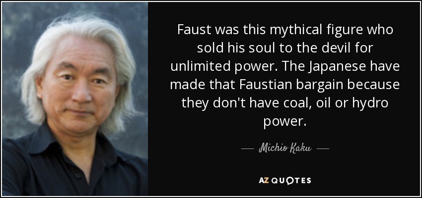 Faust was this mythical figure who sold his soul to the devil for unlimited power. The Japanese have made that Faustian bargain because they don't have coal, oil or hydro power. - Michio Kaku