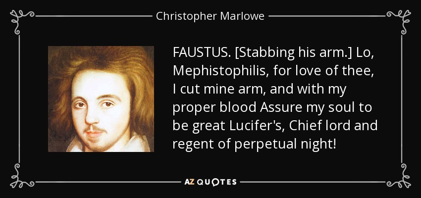 FAUSTUS. [Stabbing his arm.] Lo, Mephistophilis, for love of thee, I cut mine arm, and with my proper blood Assure my soul to be great Lucifer's, Chief lord and regent of perpetual night! - Christopher Marlowe