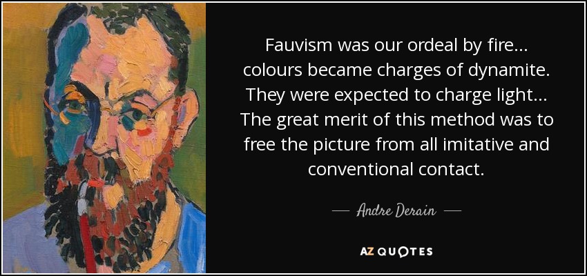 Fauvism was our ordeal by fire... colours became charges of dynamite. They were expected to charge light... The great merit of this method was to free the picture from all imitative and conventional contact. - Andre Derain