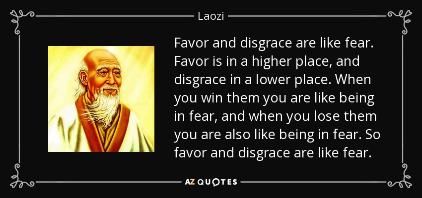 Favor and disgrace are like fear. Favor is in a higher place, and disgrace in a lower place. When you win them you are like being in fear, and when you lose them you are also like being in fear. So favor and disgrace are like fear. - Laozi