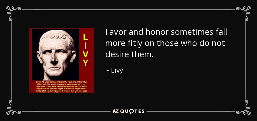 Favor and honor sometimes fall more fitly on those who do not desire them. - Livy