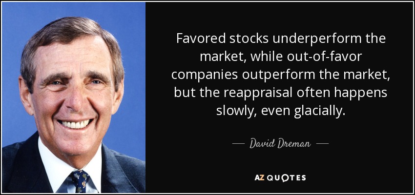 Favored stocks underperform the market, while out-of-favor companies outperform the market, but the reappraisal often happens slowly, even glacially. - David Dreman