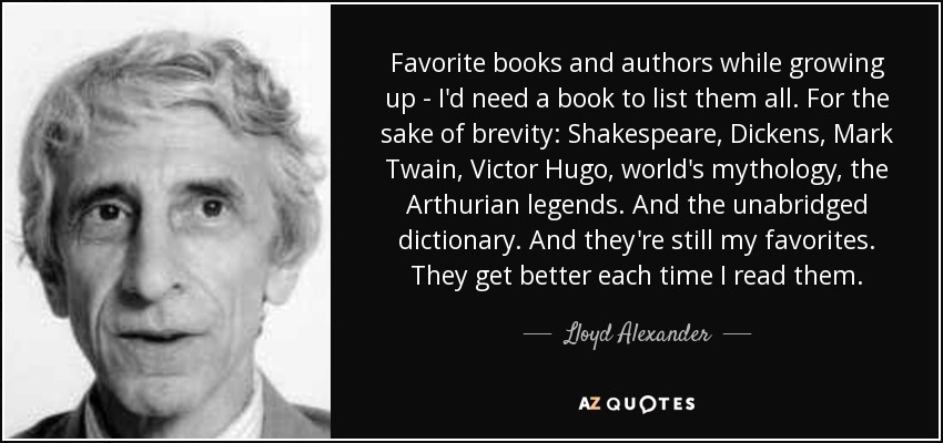 Favorite books and authors while growing up - I'd need a book to list them all. For the sake of brevity: Shakespeare, Dickens, Mark Twain, Victor Hugo, world's mythology, the Arthurian legends. And the unabridged dictionary. And they're still my favorites. They get better each time I read them. - Lloyd Alexander