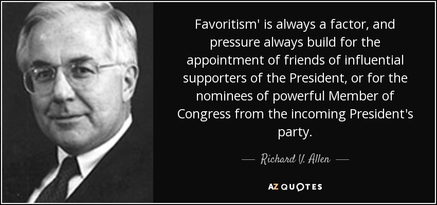 Favoritism' is always a factor, and pressure always build for the appointment of friends of influential supporters of the President, or for the nominees of powerful Member of Congress from the incoming President's party. - Richard V. Allen