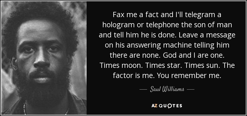 Fax me a fact and I'll telegram a hologram or telephone the son of man and tell him he is done. Leave a message on his answering machine telling him there are none. God and I are one. Times moon. Times star. Times sun. The factor is me. You remember me. - Saul Williams