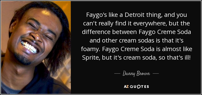Faygo's like a Detroit thing, and you can't really find it everywhere, but the difference between Faygo Creme Soda and other cream sodas is that it's foamy. Faygo Creme Soda is almost like Sprite, but it's cream soda, so that's ill! - Danny Brown
