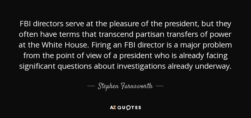 FBI directors serve at the pleasure of the president, but they often have terms that transcend partisan transfers of power at the White House. Firing an FBI director is a major problem from the point of view of a president who is already facing significant questions about investigations already underway. - Stephen Farnsworth