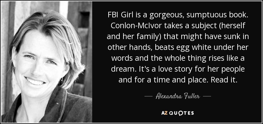 FBI Girl is a gorgeous, sumptuous book. Conlon-McIvor takes a subject (herself and her family) that might have sunk in other hands, beats egg white under her words and the whole thing rises like a dream. It's a love story for her people and for a time and place. Read it. - Alexandra Fuller
