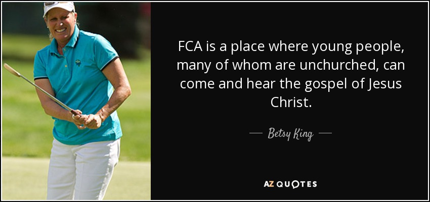 FCA is a place where young people, many of whom are unchurched, can come and hear the gospel of Jesus Christ. - Betsy King