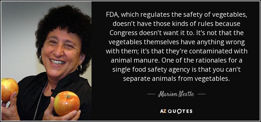 FDA, which regulates the safety of vegetables, doesn't have those kinds of rules because Congress doesn't want it to. It's not that the vegetables themselves have anything wrong with them; it's that they're contaminated with animal manure. One of the rationales for a single food safety agency is that you can't separate animals from vegetables. - Marion Nestle