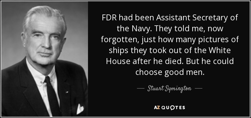 FDR had been Assistant Secretary of the Navy. They told me, now forgotten, just how many pictures of ships they took out of the White House after he died. But he could choose good men. - Stuart Symington