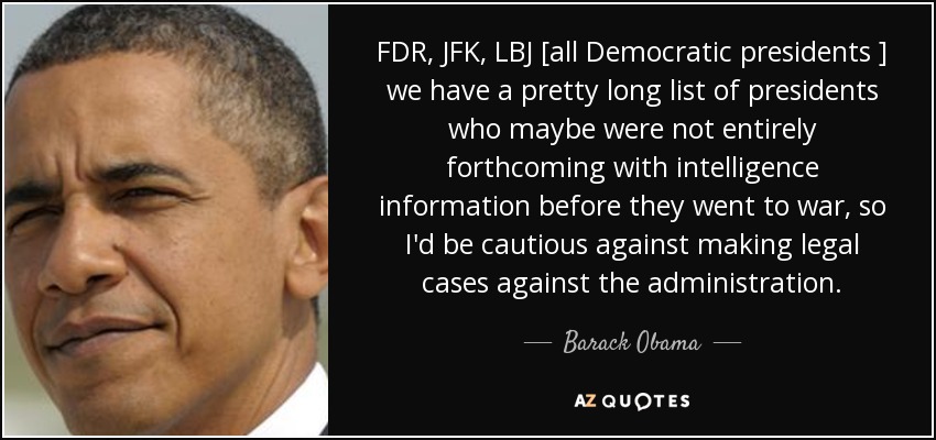 FDR, JFK, LBJ [all Democratic presidents ] we have a pretty long list of presidents who maybe were not entirely forthcoming with intelligence information before they went to war, so I'd be cautious against making legal cases against the administration. - Barack Obama
