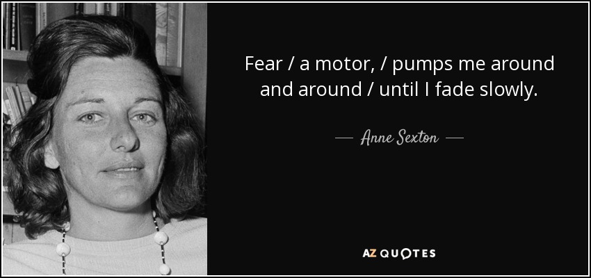 Fear / a motor, / pumps me around and around / until I fade slowly. - Anne Sexton