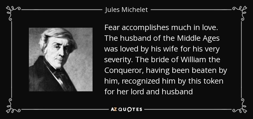 Fear accomplishes much in love. The husband of the Middle Ages was loved by his wife for his very severity. The bride of William the Conqueror, having been beaten by him, recognized him by this token for her lord and husband - Jules Michelet