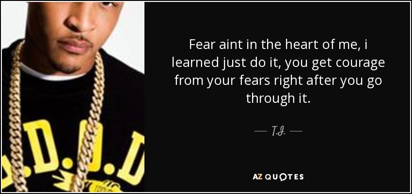 Fear aint in the heart of me, i learned just do it, you get courage from your fears right after you go through it. - T.I.