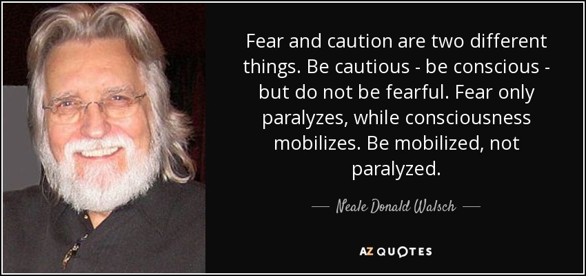 Fear and caution are two different things. Be cautious - be conscious - but do not be fearful. Fear only paralyzes, while consciousness mobilizes. Be mobilized, not paralyzed. - Neale Donald Walsch