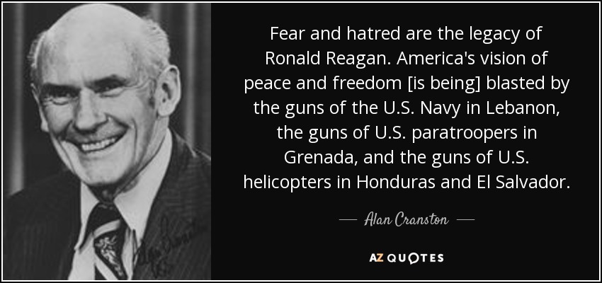 Fear and hatred are the legacy of Ronald Reagan. America's vision of peace and freedom [is being] blasted by the guns of the U.S. Navy in Lebanon, the guns of U.S. paratroopers in Grenada, and the guns of U.S. helicopters in Honduras and El Salvador. - Alan Cranston