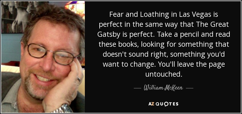 Fear and Loathing in Las Vegas is perfect in the same way that The Great Gatsby is perfect. Take a pencil and read these books, looking for something that doesn't sound right, something you'd want to change. You'll leave the page untouched. - William McKeen