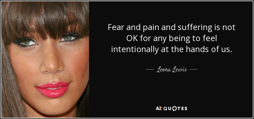 Fear and pain and suffering is not OK for any being to feel intentionally at the hands of us. - Leona Lewis