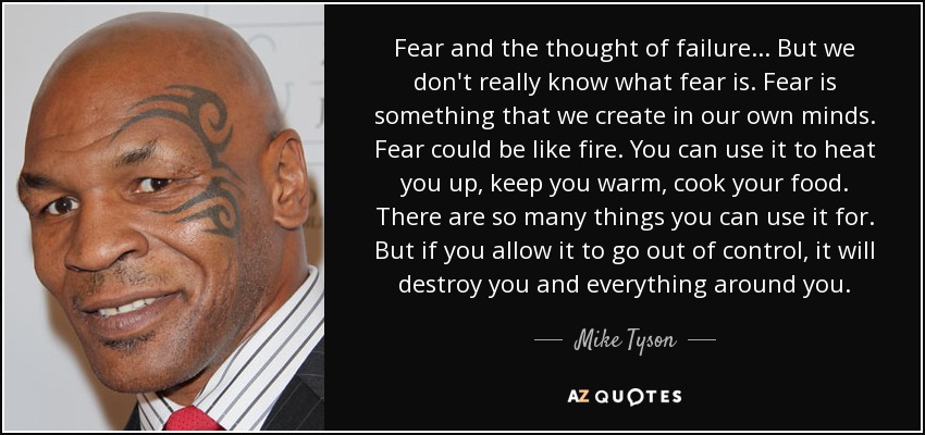 Fear and the thought of failure . . . But we don't really know what fear is. Fear is something that we create in our own minds. Fear could be like fire. You can use it to heat you up, keep you warm, cook your food. There are so many things you can use it for. But if you allow it to go out of control, it will destroy you and everything around you. - Mike Tyson