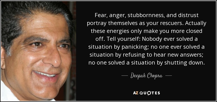 Fear, anger, stubbornness, and distrust portray themselves as your rescuers. Actually these energies only make you more closed off. Tell yourself: Nobody ever solved a situation by panicking; no one ever solved a situation by refusing to hear new answers; no one solved a situation by shutting down. - Deepak Chopra