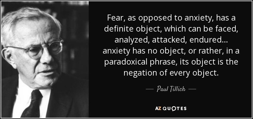 Fear, as opposed to anxiety, has a definite object, which can be faced, analyzed, attacked, endured... anxiety has no object, or rather, in a paradoxical phrase, its object is the negation of every object. - Paul Tillich