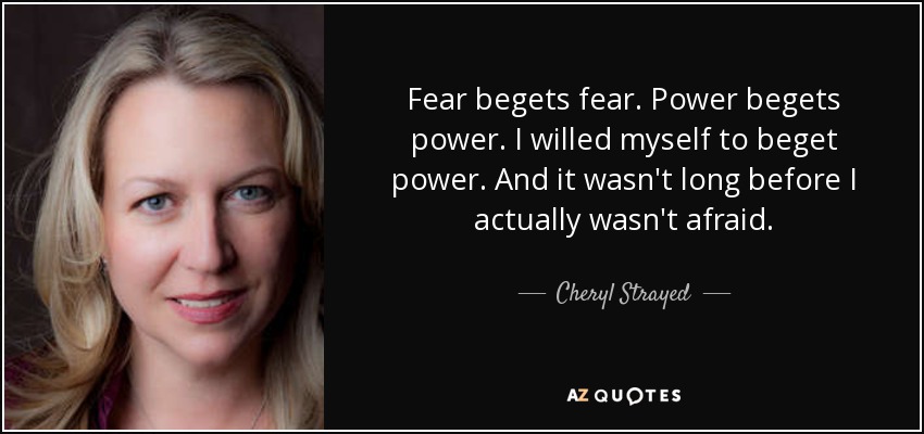 Fear begets fear. Power begets power. I willed myself to beget power. And it wasn't long before I actually wasn't afraid. - Cheryl Strayed